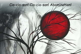 Cio-cio-san! Cio-cio-san! Abomination!
 