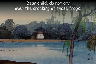 Dear child, do not cry
over the croaking of those frogs.
 