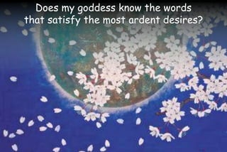 Does my goddess know the words
that satisfy the most ardent desires?
 