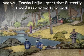 And you, Tensho Daijin… grant that Butterfly
should weep no more, no more!
 