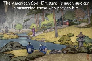 The American God, I'm sure, is much quicker
in answering those who pray to him.
 
