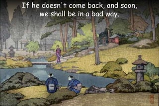 If he doesn't come back, and soon,
we shall be in a bad way.
 