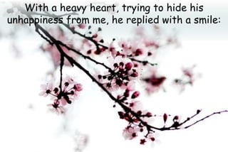 With a heavy heart, trying to hide his
unhappiness from me, he replied with a smile:
 