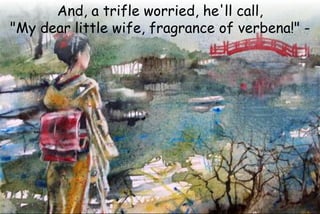 And, a trifle worried, he'll call,
"My dear little wife, fragrance of verbena!" -
 
