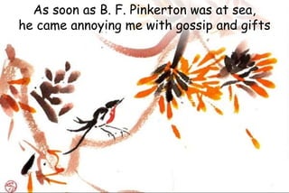 As soon as B. F. Pinkerton was at sea,
he came annoying me with gossip and gifts
 