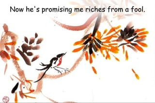 Now he's promising me riches from a fool.
 