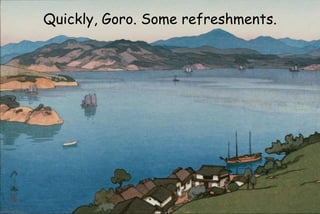 Quickly, Goro. Some refreshments.
 