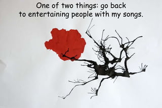 One of two things: go back
to entertaining people with my songs.
 