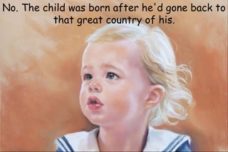 No. The child was born after he'd gone back to
that great country of his.
 