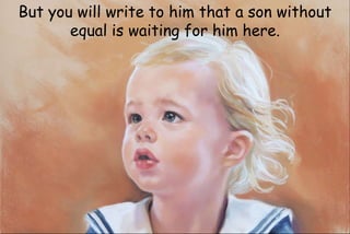 But you will write to him that a son without
equal is waiting for him here.
 