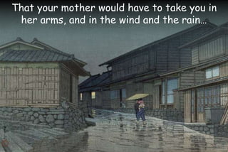 That your mother would have to take you in
her arms, and in the wind and the rain…
 