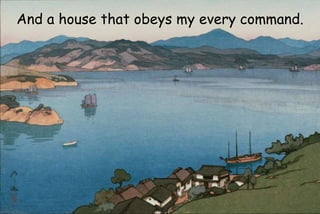 And a house that obeys my every command.
 