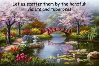 Let us scatter them by the handful:
violets and tuberoses
 