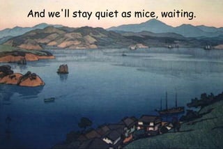 And we'll stay quiet as mice, waiting.
 