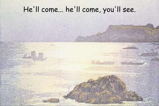 He'll come... he'll come, you'll see.
 
