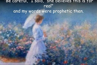 "Be careful," I said, "she believes this is for
real"
and my words were prophetic then.
 