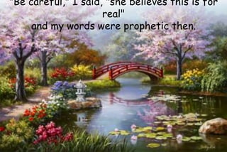 "Be careful," I said, "she believes this is for
real"
and my words were prophetic then.
 