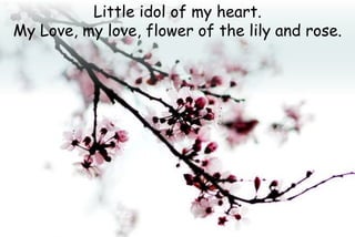 Little idol of my heart.
My Love, my love, flower of the lily and rose.
 