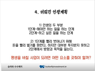 4. 미뤄진 인생계획
1) 인생의 두 부분
1단계-해야만 하는 일을 하는 단계
2단계-하고 싶은 일을 하는 단계
2) 1단계를 빨리 벗어나기 위해
돈을 빨리 벌기를 원한다. 하지만 대부분 투자받지 못하고
2단계에서 방향과 목적을 잃는다.

평생을 바칠 사업이 되려면 어떤 요소를 갖춰야 할까?
승려와 수수께끼

butterflyinvestment.kr

 