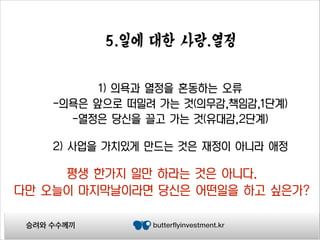 5.일에 대한 사랑.열정
1) 의욕과 열정을 혼동하는 오류
-의욕은 앞으로 떠밀려 가는 것(의무감,책임감,1단계)
-열정은 당신을 끌고 가는 것(유대감,2단계)
2) 사업을 가치있게 만드는 것은 재정이 아니라 애정

평생 한가지 일만 하라는 것은 아니다.
다만 오늘이 마지막날이라면 당신은 어떤일을 하고 싶은가?
승려와 수수께끼

butterflyinvestment.kr

 