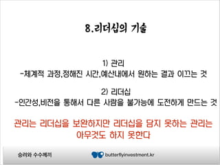 8.리더십의 기술
1) 관리
-체계적 과정,정해진 시간,예산내에서 원하는 결과 이끄는 것
2) 리더십
-인간성,비전을 통해서 다른 사람을 불가능에 도전하게 만드는 것

관리는 리더십을 보완하지만 리더십을 담지 못하는 관리는
아무것도 하지 못한다
승려와 수수께끼

butterflyinvestment.kr

 