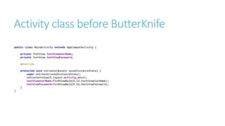 Activity class before ButterKnife
public class MainActivity extends AppCompatActivity {
private TextView textViewUserName;
private TextView textViewPassword;
@Override
protected void onCreate(Bundle savedInstanceState) {
super.onCreate(savedInstanceState);
setContentView(R.layout.activity_main);
textViewUserName=findViewById(R.id.textViewUserName);
textViewPassword=findViewById(R.id.textViewPassword);
}
}
 