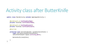 Activity class after ButterKnife
public class MainActivity extends AppCompatActivity {
@BindView(R.id.textViewUserName)
private TextView textViewUserName;
@BindView(R.id.textViewPassword)
private TextView textViewPassword;
@Override
protected void onCreate(Bundle savedInstanceState) {
super.onCreate(savedInstanceState);
setContentView(R.layout.activity_main);
ButterKnife.bind(this)
}
}
 
