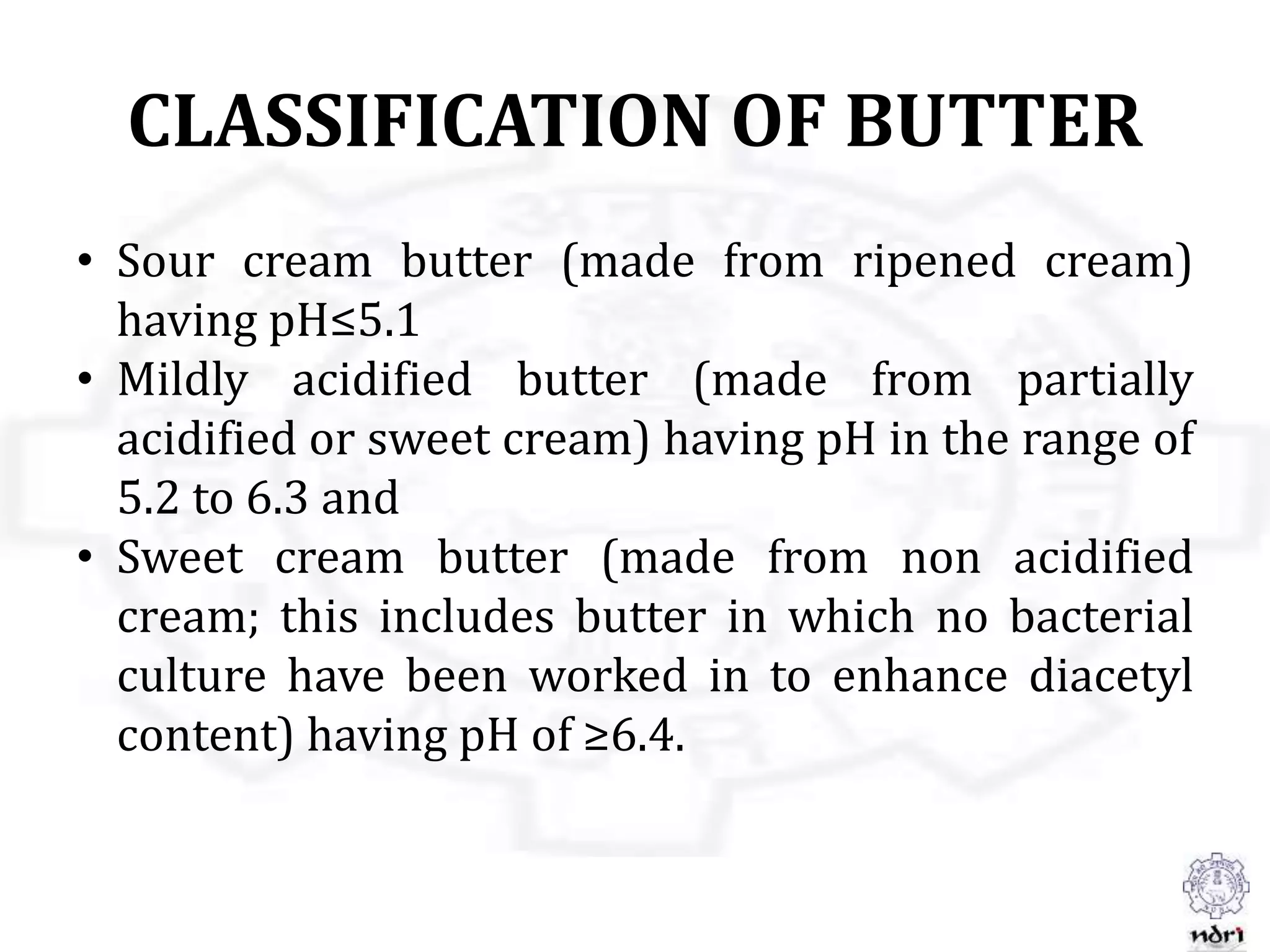 CLASSIFICATION OF BUTTER
• Sour cream butter (made from ripened cream)
having pH≤5.1
• Mildly acidified butter (made from partially
acidified or sweet cream) having pH in the range of
5.2 to 6.3 and
• Sweet cream butter (made from non acidified
cream; this includes butter in which no bacterial
culture have been worked in to enhance diacetyl
content) having pH of ≥6.4.
 