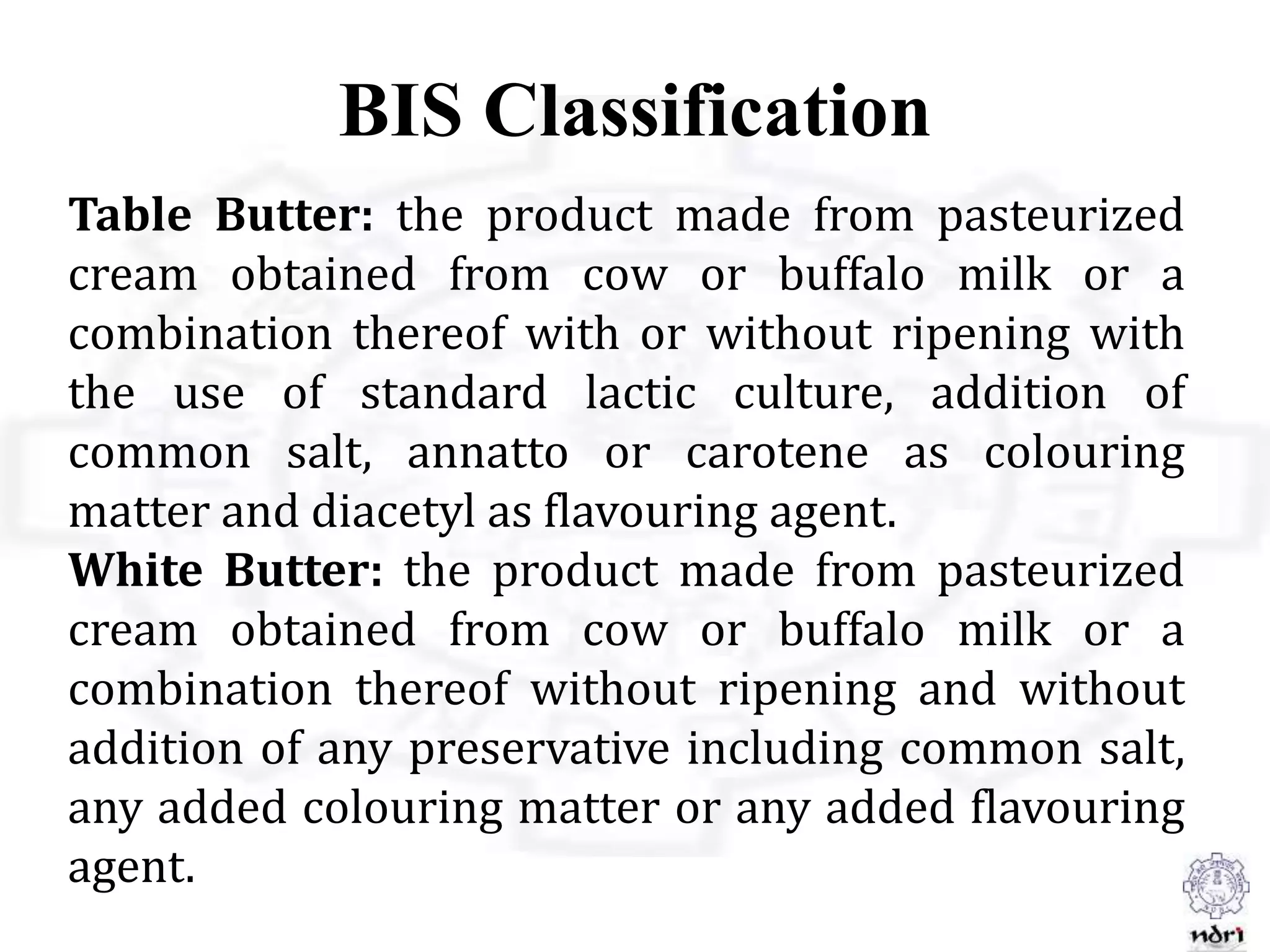 BIS Classification
Table Butter: the product made from pasteurized
cream obtained from cow or buffalo milk or a
combination thereof with or without ripening with
the use of standard lactic culture, addition of
common salt, annatto or carotene as colouring
matter and diacetyl as flavouring agent.
White Butter: the product made from pasteurized
cream obtained from cow or buffalo milk or a
combination thereof without ripening and without
addition of any preservative including common salt,
any added colouring matter or any added flavouring
agent.
 