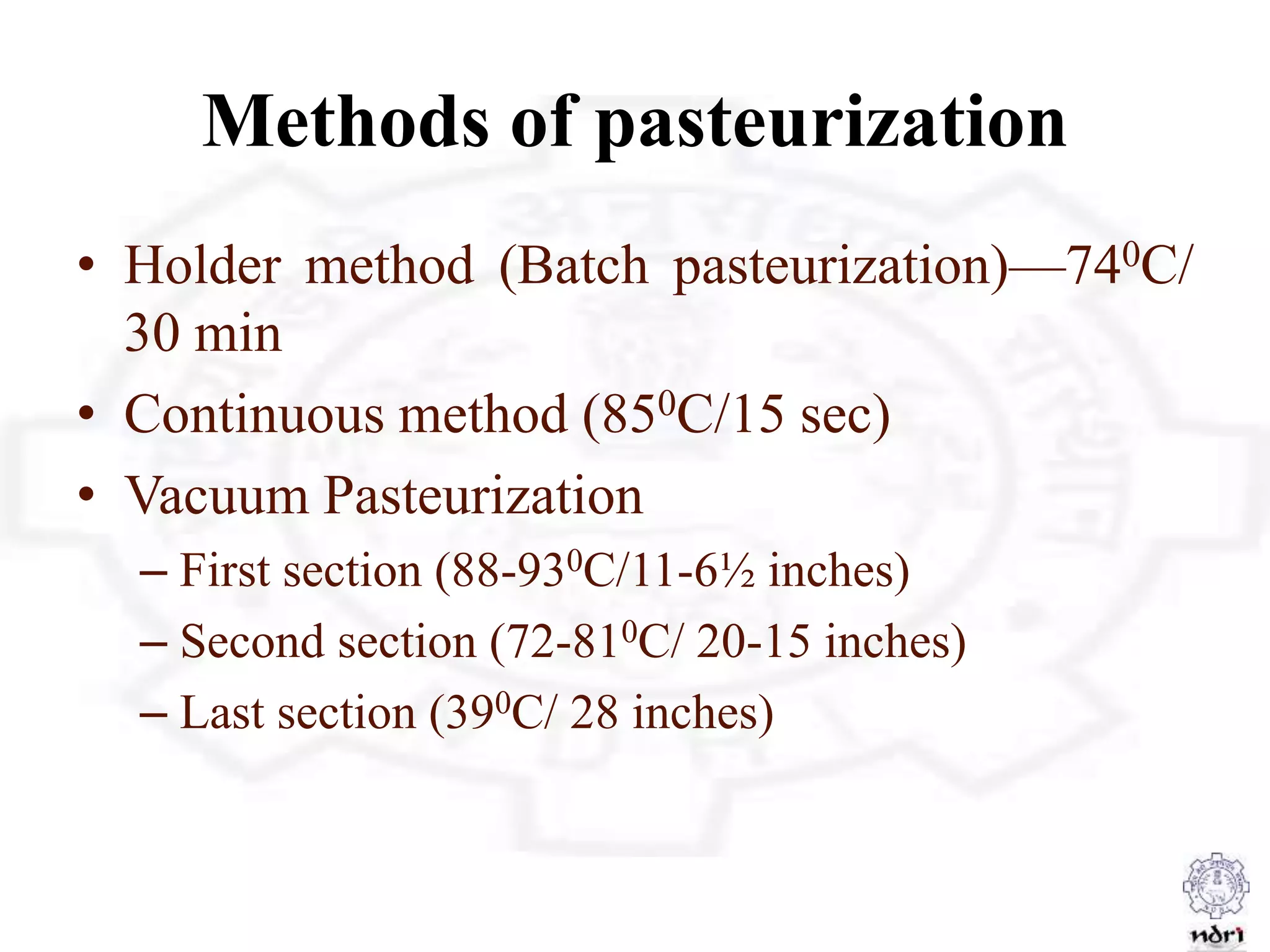 Methods of pasteurization
• Holder method (Batch pasteurization)—740C/
30 min
• Continuous method (850C/15 sec)
• Vacuum Pasteurization
– First section (88-930C/11-6½ inches)
– Second section (72-810C/ 20-15 inches)
– Last section (390C/ 28 inches)
 