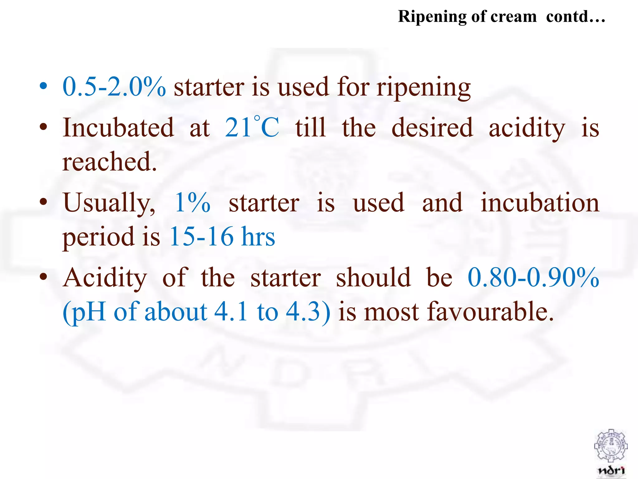 Ripening of cream contd…
• 0.5-2.0% starter is used for ripening
• Incubated at 21°C till the desired acidity is
reached.
• Usually, 1% starter is used and incubation
period is 15-16 hrs
• Acidity of the starter should be 0.80-0.90%
(pH of about 4.1 to 4.3) is most favourable.
 