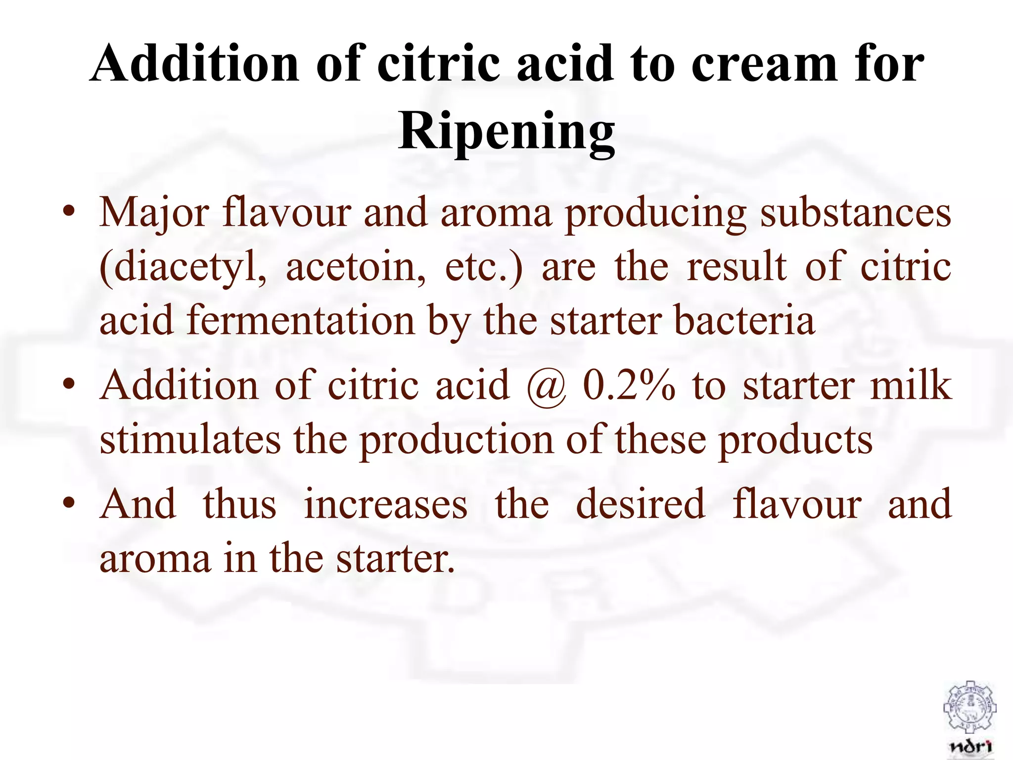 Addition of citric acid to cream for
Ripening
• Major flavour and aroma producing substances
(diacetyl, acetoin, etc.) are the result of citric
acid fermentation by the starter bacteria
• Addition of citric acid @ 0.2% to starter milk
stimulates the production of these products
• And thus increases the desired flavour and
aroma in the starter.
 