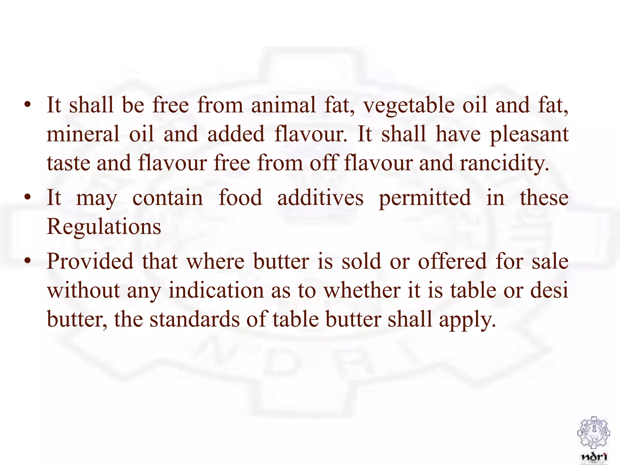 • It shall be free from animal fat, vegetable oil and fat,
mineral oil and added flavour. It shall have pleasant
taste and flavour free from off flavour and rancidity.
• It may contain food additives permitted in these
Regulations
• Provided that where butter is sold or offered for sale
without any indication as to whether it is table or desi
butter, the standards of table butter shall apply.
 