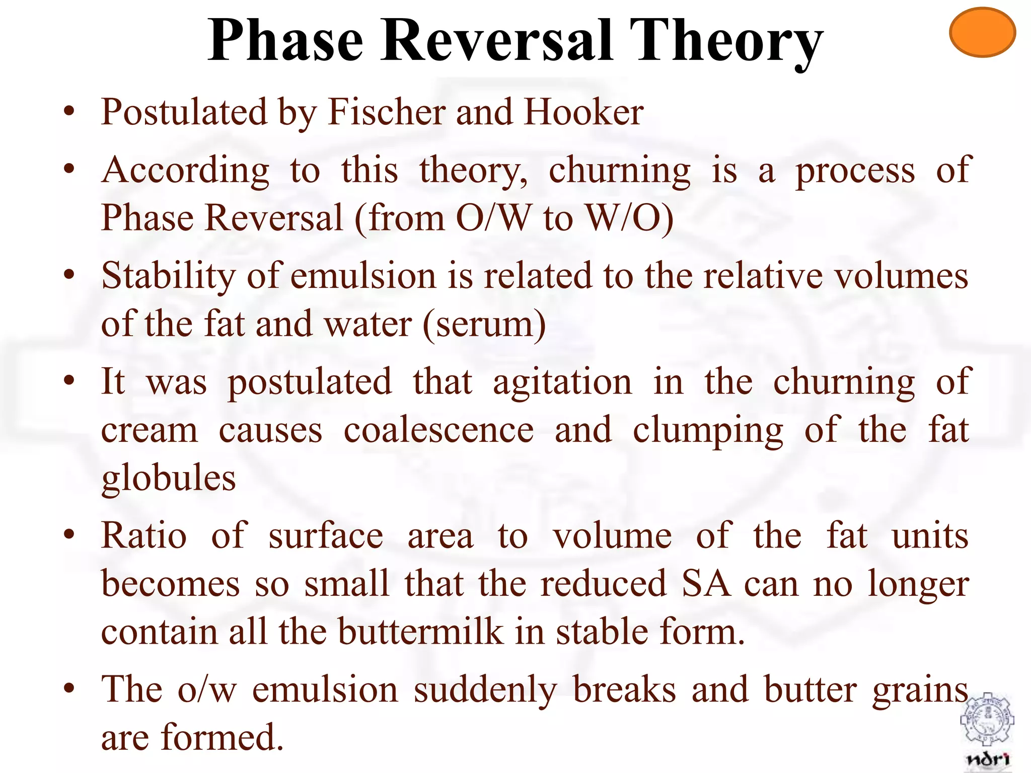 Phase Reversal Theory
• Postulated by Fischer and Hooker
• According to this theory, churning is a process of
Phase Reversal (from O/W to W/O)
• Stability of emulsion is related to the relative volumes
of the fat and water (serum)
• It was postulated that agitation in the churning of
cream causes coalescence and clumping of the fat
globules
• Ratio of surface area to volume of the fat units
becomes so small that the reduced SA can no longer
contain all the buttermilk in stable form.
• The o/w emulsion suddenly breaks and butter grains
are formed.
 