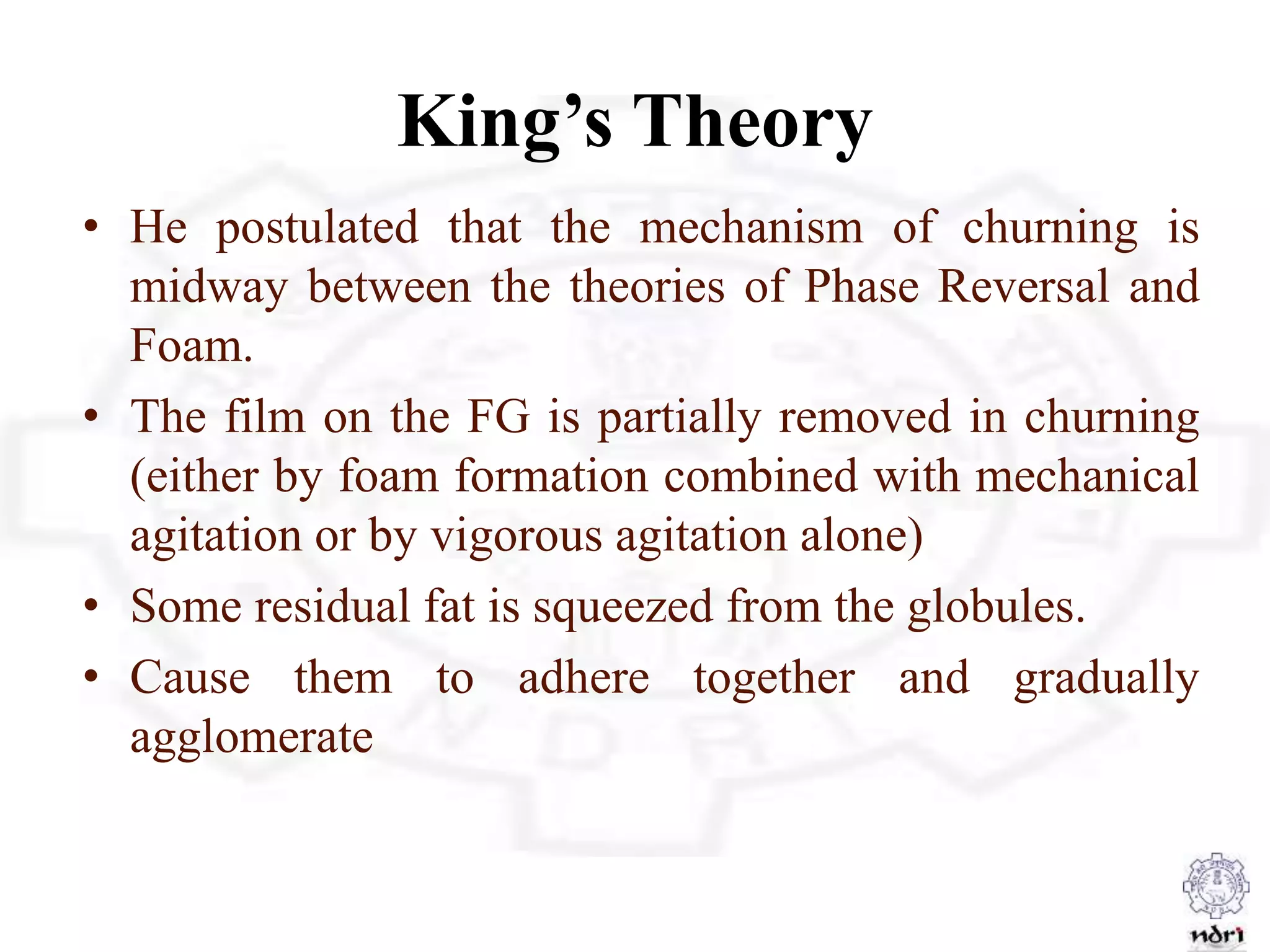 King’s Theory
• He postulated that the mechanism of churning is
midway between the theories of Phase Reversal and
Foam.
• The film on the FG is partially removed in churning
(either by foam formation combined with mechanical
agitation or by vigorous agitation alone)
• Some residual fat is squeezed from the globules.
• Cause them to adhere together and gradually
agglomerate
 