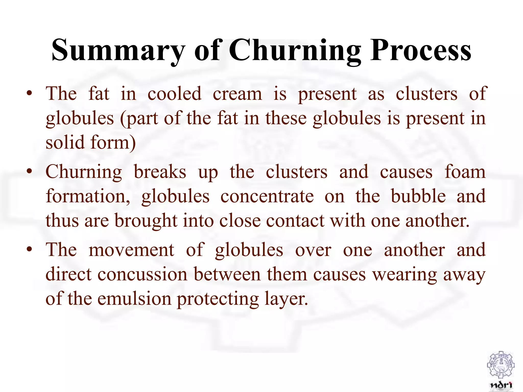 Summary of Churning Process
• The fat in cooled cream is present as clusters of
globules (part of the fat in these globules is present in
solid form)
• Churning breaks up the clusters and causes foam
formation, globules concentrate on the bubble and
thus are brought into close contact with one another.
• The movement of globules over one another and
direct concussion between them causes wearing away
of the emulsion protecting layer.
 