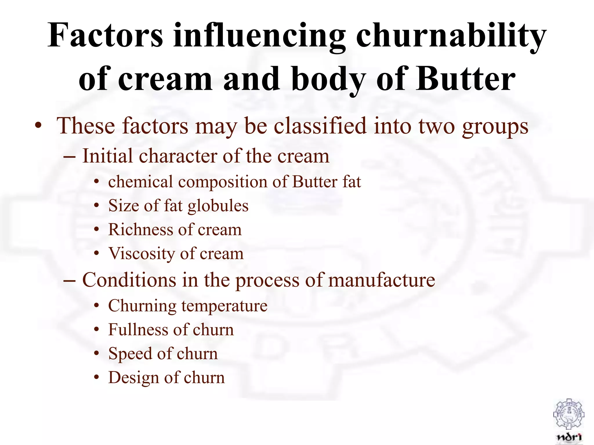 Factors influencing churnability
of cream and body of Butter
• These factors may be classified into two groups
– Initial character of the cream
• chemical composition of Butter fat
• Size of fat globules
• Richness of cream
• Viscosity of cream
– Conditions in the process of manufacture
• Churning temperature
• Fullness of churn
• Speed of churn
• Design of churn
 