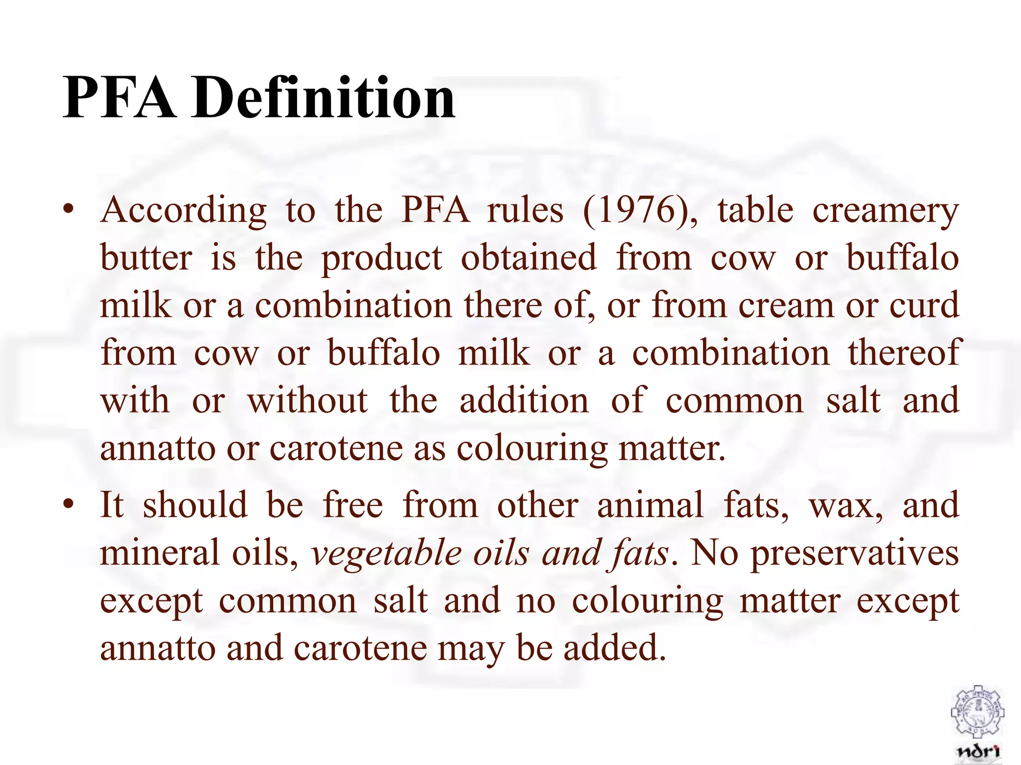 PFA Definition
• According to the PFA rules (1976), table creamery
butter is the product obtained from cow or buffalo
milk or a combination there of, or from cream or curd
from cow or buffalo milk or a combination thereof
with or without the addition of common salt and
annatto or carotene as colouring matter.
• It should be free from other animal fats, wax, and
mineral oils, vegetable oils and fats. No preservatives
except common salt and no colouring matter except
annatto and carotene may be added.
 