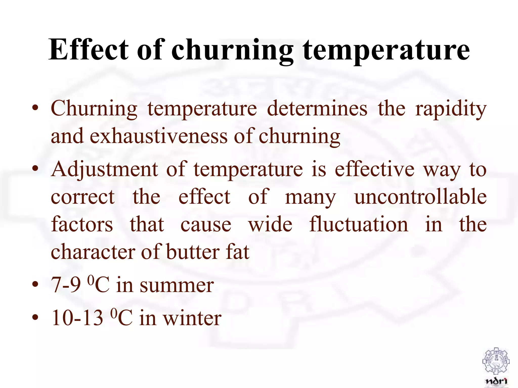 Effect of churning temperature
• Churning temperature determines the rapidity
and exhaustiveness of churning
• Adjustment of temperature is effective way to
correct the effect of many uncontrollable
factors that cause wide fluctuation in the
character of butter fat
• 7-9 0C in summer
• 10-13 0C in winter
 