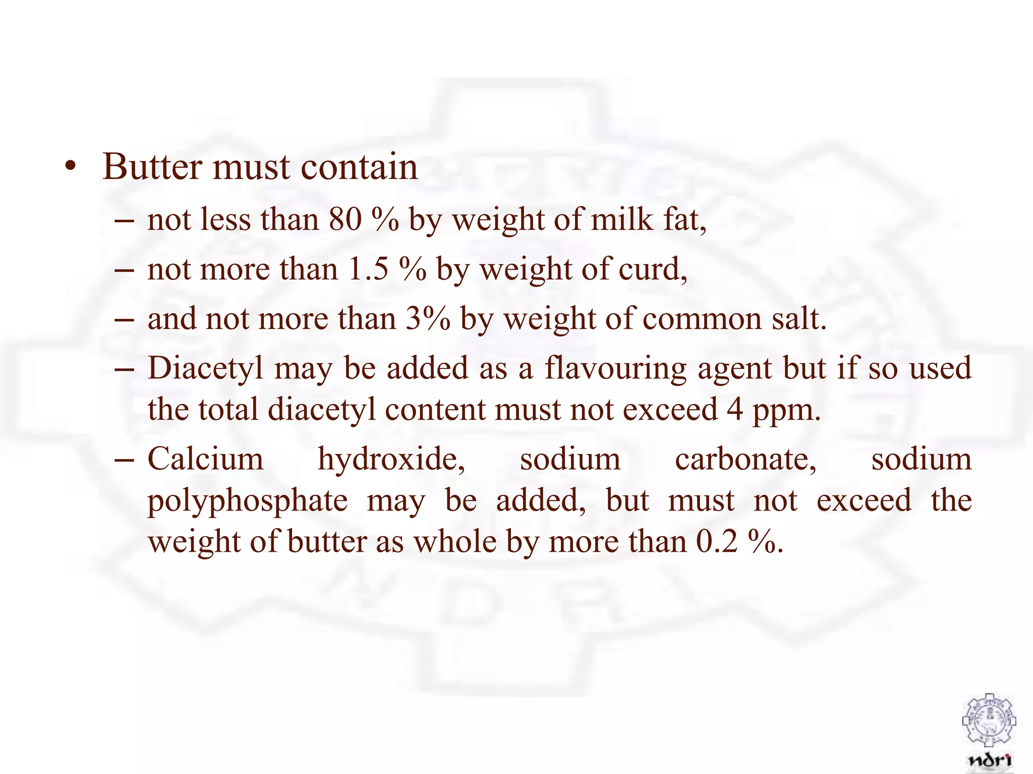 • Butter must contain
– not less than 80 % by weight of milk fat,
– not more than 1.5 % by weight of curd,
– and not more than 3% by weight of common salt.
– Diacetyl may be added as a flavouring agent but if so used
the total diacetyl content must not exceed 4 ppm.
– Calcium hydroxide, sodium carbonate, sodium
polyphosphate may be added, but must not exceed the
weight of butter as whole by more than 0.2 %.
 