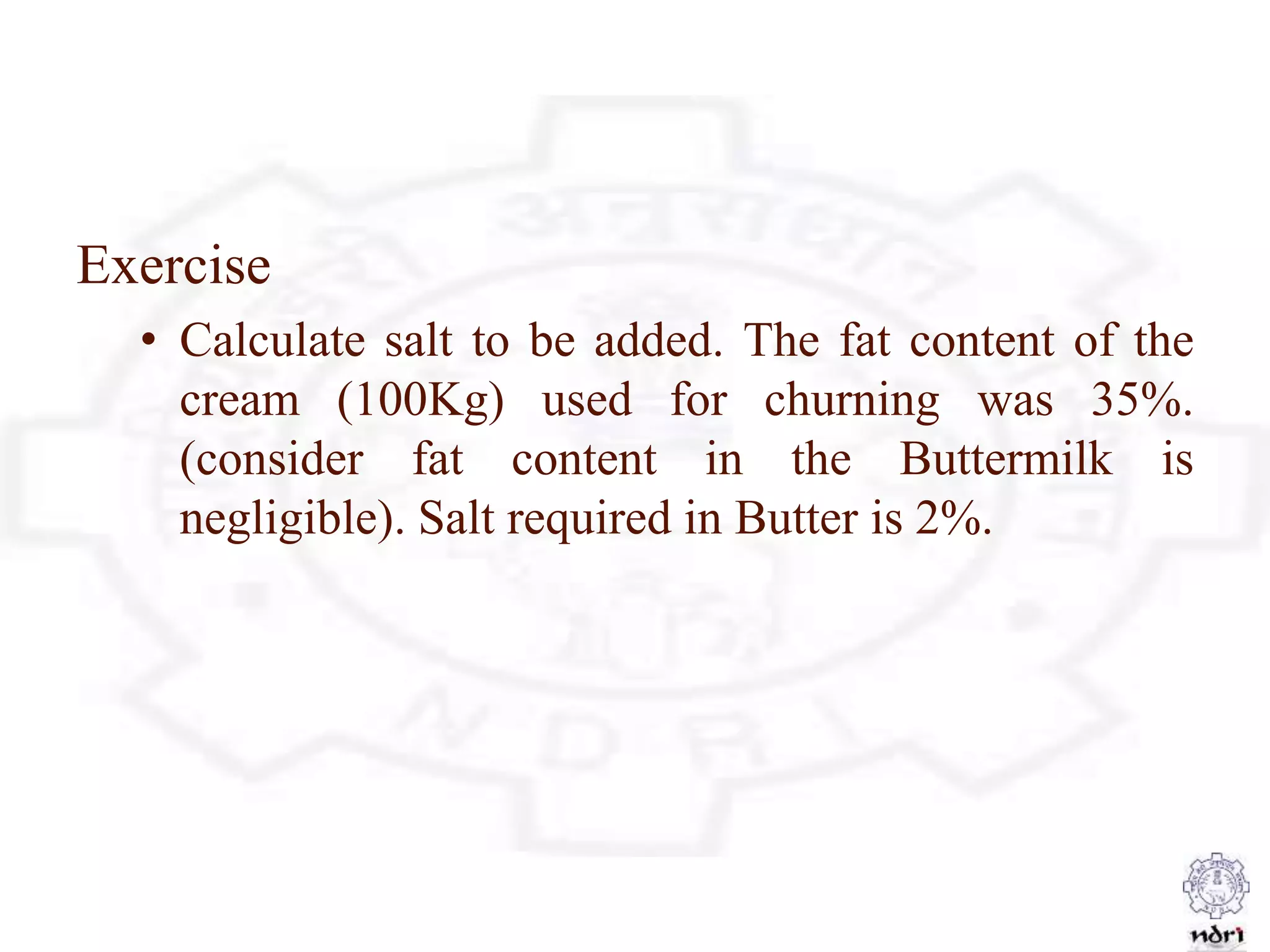 Exercise
• Calculate salt to be added. The fat content of the
cream (100Kg) used for churning was 35%.
(consider fat content in the Buttermilk is
negligible). Salt required in Butter is 2%.
 
