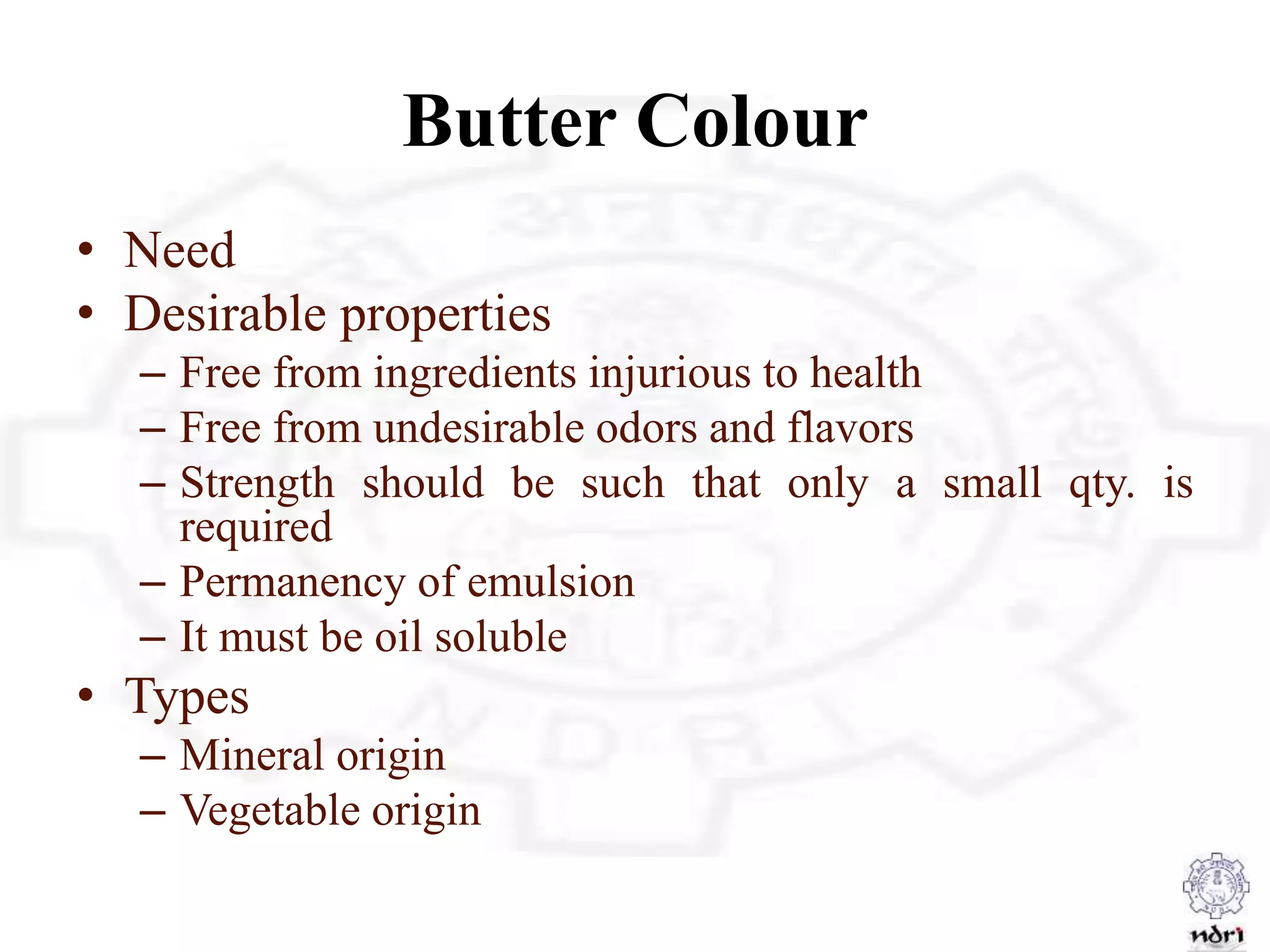 Butter Colour
• Need
• Desirable properties
– Free from ingredients injurious to health
– Free from undesirable odors and flavors
– Strength should be such that only a small qty. is
required
– Permanency of emulsion
– It must be oil soluble
• Types
– Mineral origin
– Vegetable origin
 