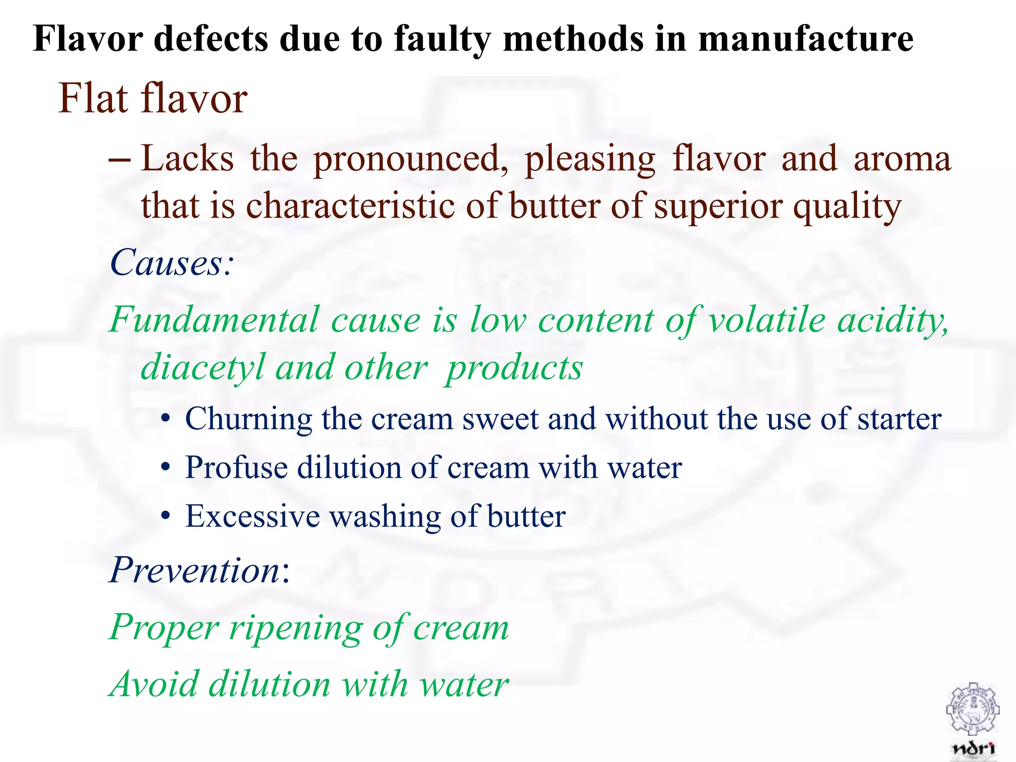 Flavor defects due to faulty methods in manufacture
Flat flavor
– Lacks the pronounced, pleasing flavor and aroma
that is characteristic of butter of superior quality
Causes:
Fundamental cause is low content of volatile acidity,
diacetyl and other products
• Churning the cream sweet and without the use of starter
• Profuse dilution of cream with water
• Excessive washing of butter
Prevention:
Proper ripening of cream
Avoid dilution with water
 