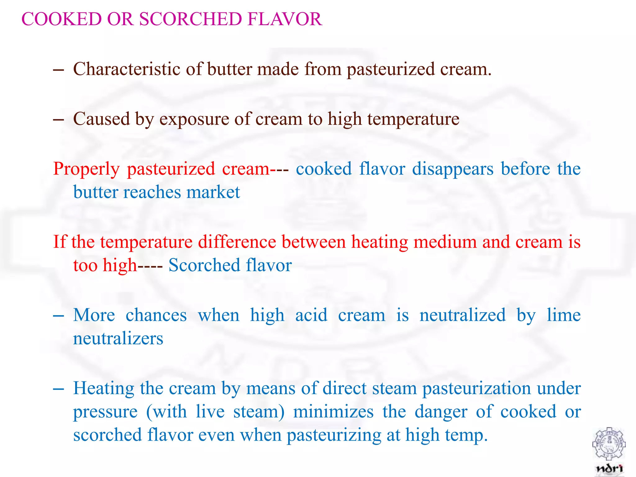 COOKED OR SCORCHED FLAVOR
– Characteristic of butter made from pasteurized cream.
– Caused by exposure of cream to high temperature
Properly pasteurized cream--- cooked flavor disappears before the
butter reaches market
If the temperature difference between heating medium and cream is
too high---- Scorched flavor
– More chances when high acid cream is neutralized by lime
neutralizers
– Heating the cream by means of direct steam pasteurization under
pressure (with live steam) minimizes the danger of cooked or
scorched flavor even when pasteurizing at high temp.
 