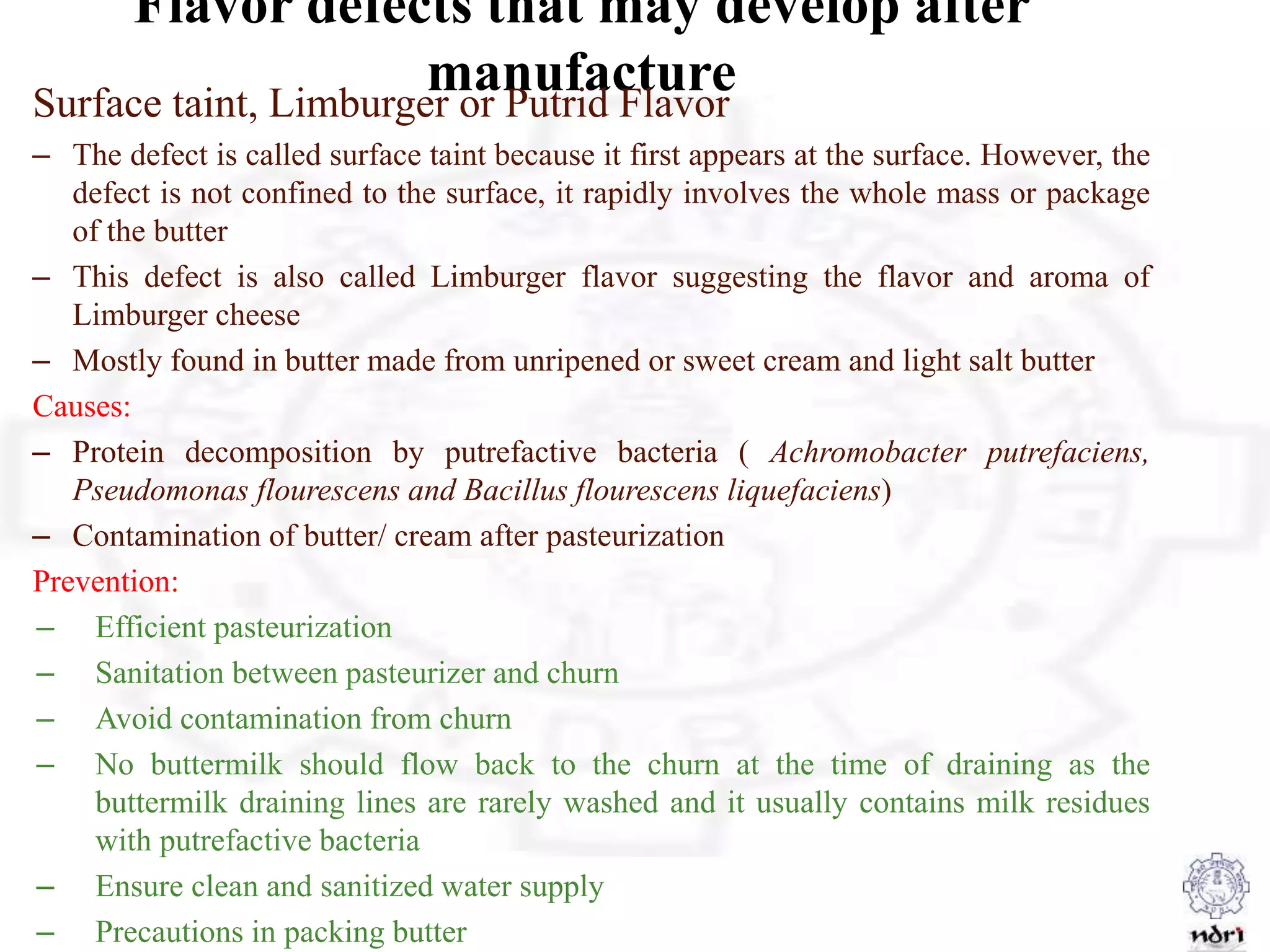 Flavor defects that may develop after
manufactureSurface taint, Limburger or Putrid Flavor
– The defect is called surface taint because it first appears at the surface. However, the
defect is not confined to the surface, it rapidly involves the whole mass or package
of the butter
– This defect is also called Limburger flavor suggesting the flavor and aroma of
Limburger cheese
– Mostly found in butter made from unripened or sweet cream and light salt butter
Causes:
– Protein decomposition by putrefactive bacteria ( Achromobacter putrefaciens,
Pseudomonas flourescens and Bacillus flourescens liquefaciens)
– Contamination of butter/ cream after pasteurization
Prevention:
– Efficient pasteurization
– Sanitation between pasteurizer and churn
– Avoid contamination from churn
– No buttermilk should flow back to the churn at the time of draining as the
buttermilk draining lines are rarely washed and it usually contains milk residues
with putrefactive bacteria
– Ensure clean and sanitized water supply
– Precautions in packing butter
 
