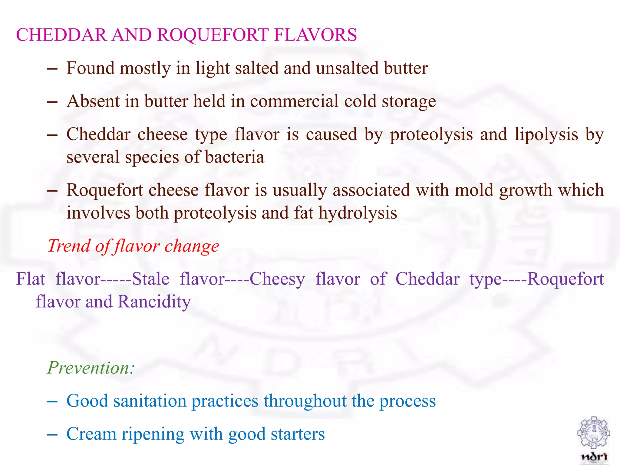 CHEDDAR AND ROQUEFORT FLAVORS
– Found mostly in light salted and unsalted butter
– Absent in butter held in commercial cold storage
– Cheddar cheese type flavor is caused by proteolysis and lipolysis by
several species of bacteria
– Roquefort cheese flavor is usually associated with mold growth which
involves both proteolysis and fat hydrolysis
Trend of flavor change
Flat flavor-----Stale flavor----Cheesy flavor of Cheddar type----Roquefort
flavor and Rancidity
Prevention:
– Good sanitation practices throughout the process
– Cream ripening with good starters
 