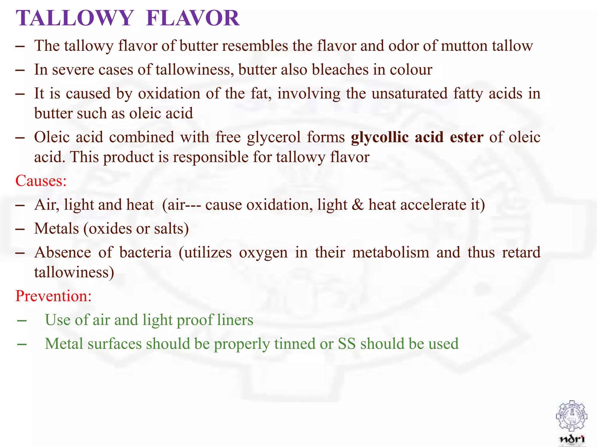 TALLOWY FLAVOR
– The tallowy flavor of butter resembles the flavor and odor of mutton tallow
– In severe cases of tallowiness, butter also bleaches in colour
– It is caused by oxidation of the fat, involving the unsaturated fatty acids in
butter such as oleic acid
– Oleic acid combined with free glycerol forms glycollic acid ester of oleic
acid. This product is responsible for tallowy flavor
Causes:
– Air, light and heat (air--- cause oxidation, light & heat accelerate it)
– Metals (oxides or salts)
– Absence of bacteria (utilizes oxygen in their metabolism and thus retard
tallowiness)
Prevention:
– Use of air and light proof liners
– Metal surfaces should be properly tinned or SS should be used
 