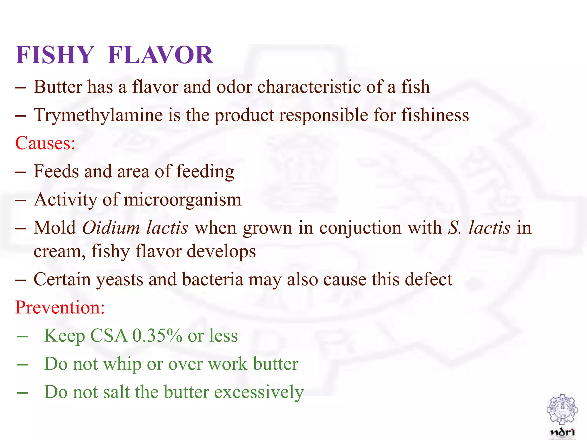 FISHY FLAVOR
– Butter has a flavor and odor characteristic of a fish
– Trymethylamine is the product responsible for fishiness
Causes:
– Feeds and area of feeding
– Activity of microorganism
– Mold Oidium lactis when grown in conjuction with S. lactis in
cream, fishy flavor develops
– Certain yeasts and bacteria may also cause this defect
Prevention:
– Keep CSA 0.35% or less
– Do not whip or over work butter
– Do not salt the butter excessively
 