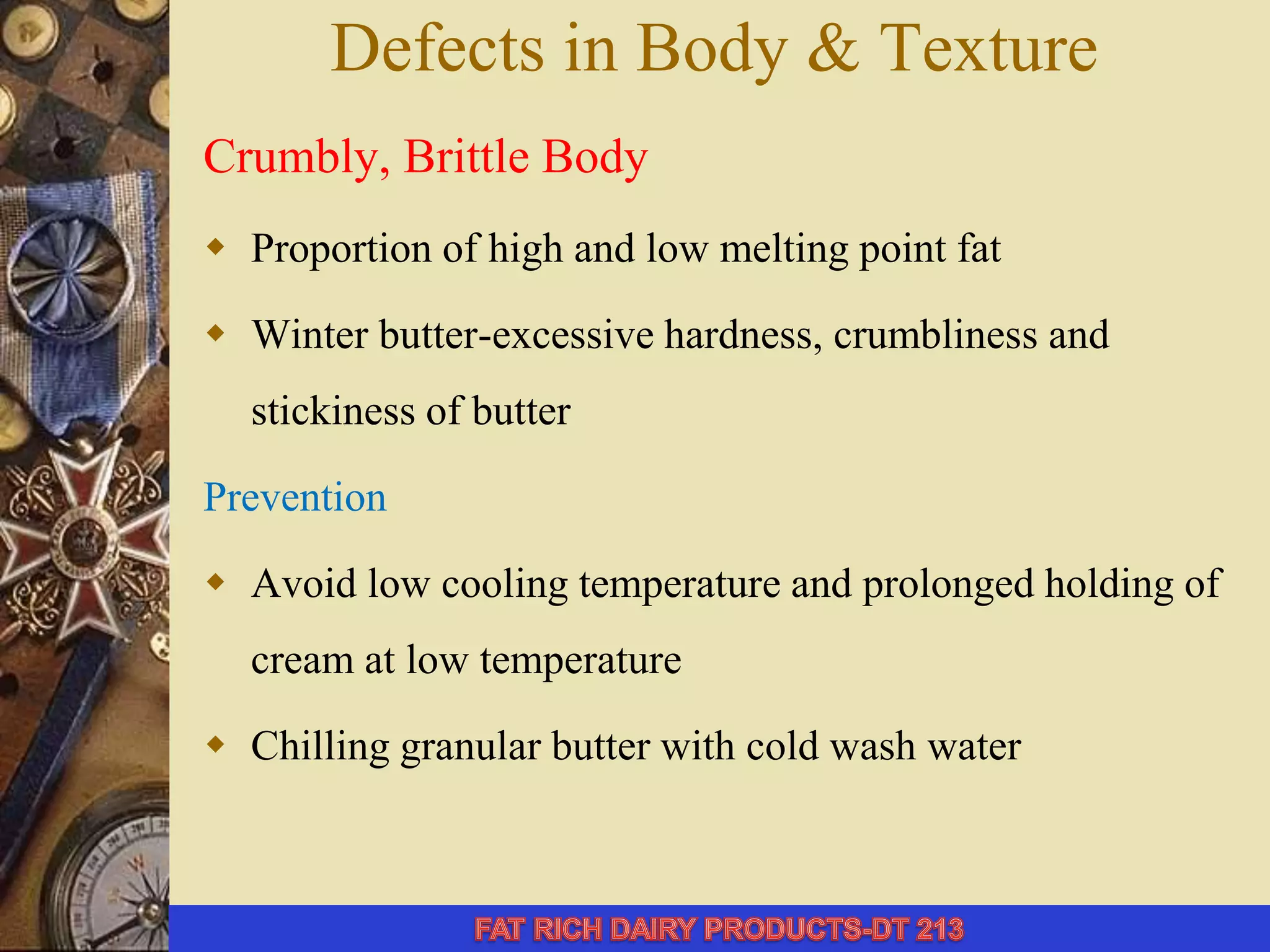 Defects in Body & Texture
Crumbly, Brittle Body
 Proportion of high and low melting point fat
 Winter butter-excessive hardness, crumbliness and
stickiness of butter
Prevention
 Avoid low cooling temperature and prolonged holding of
cream at low temperature
 Chilling granular butter with cold wash water
 