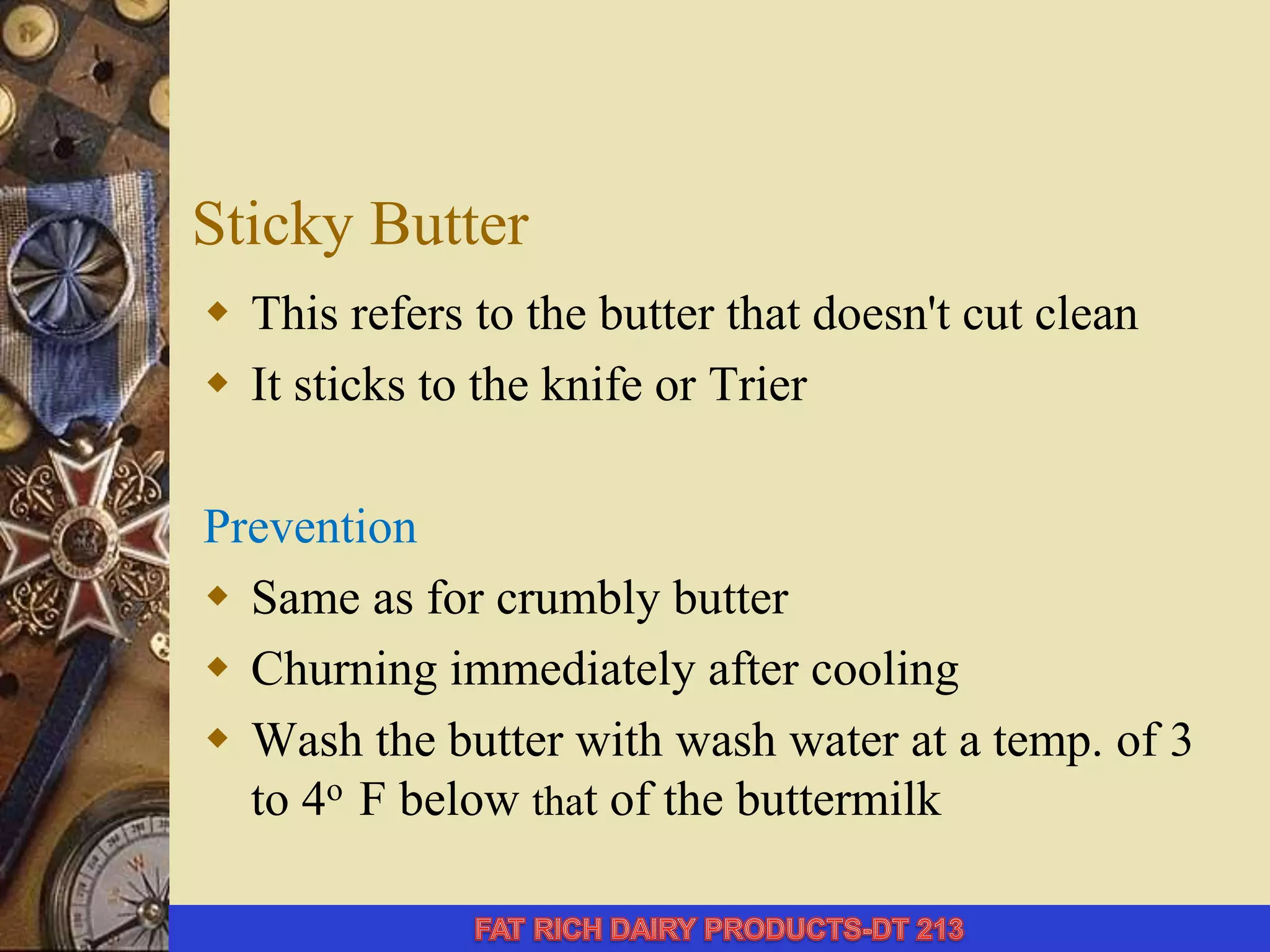 Sticky Butter
 This refers to the butter that doesn't cut clean
 It sticks to the knife or Trier
Prevention
 Same as for crumbly butter
 Churning immediately after cooling
 Wash the butter with wash water at a temp. of 3
to 4o F below that of the buttermilk
 